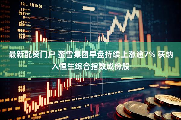 最新配资门户 蜜雪集团早盘持续上涨逾7% 获纳入恒生综合指数成份股