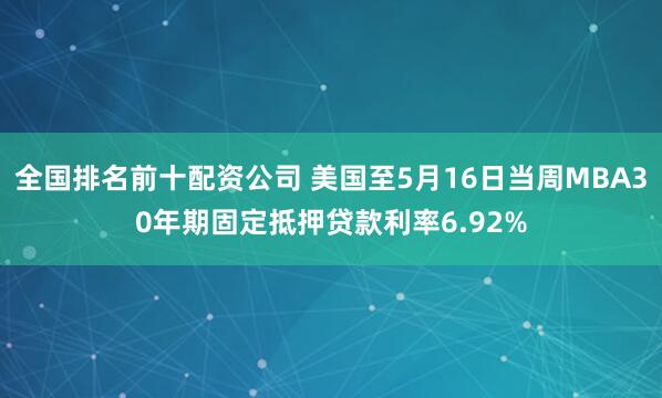 全国排名前十配资公司 美国至5月16日当周MBA30年期固定抵押贷款利率6.92%