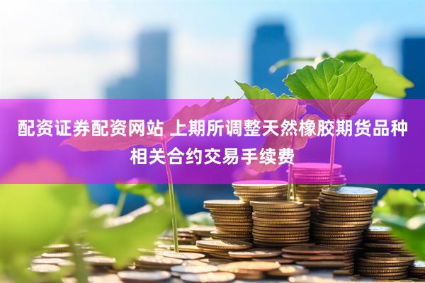 配资证券配资网站 上期所调整天然橡胶期货品种相关合约交易手续费