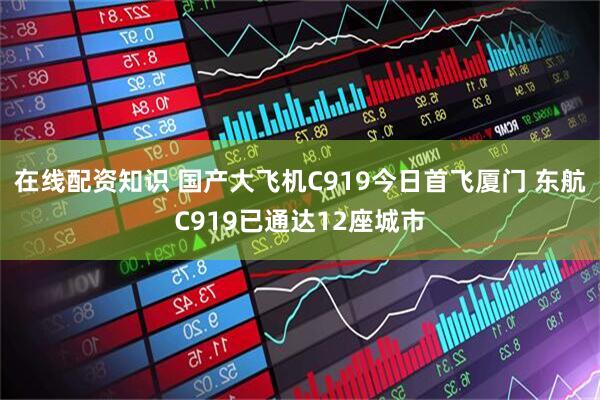 在线配资知识 国产大飞机C919今日首飞厦门 东航C919已通达12座城市