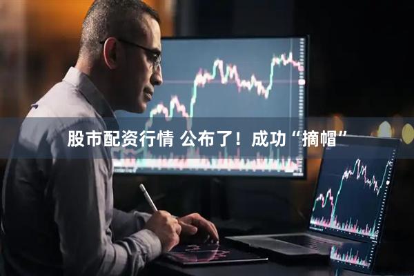 股市配资行情 公布了！成功“摘帽”