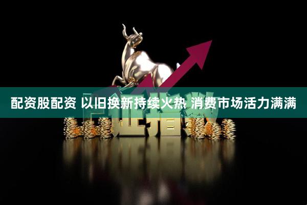 配资股配资 以旧换新持续火热 消费市场活力满满