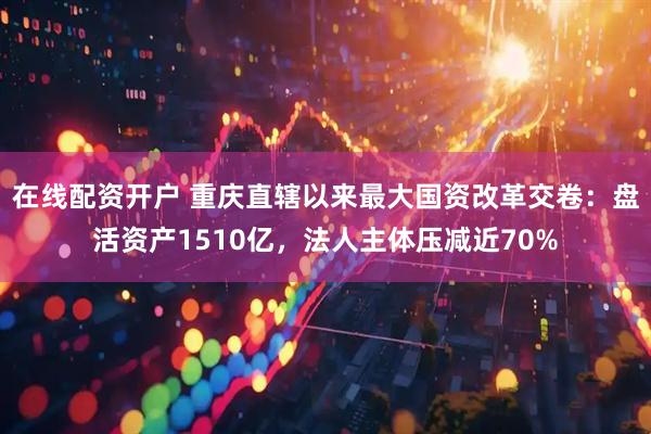 在线配资开户 重庆直辖以来最大国资改革交卷：盘活资产1510亿，法人主体压减近70%