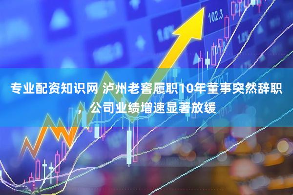 专业配资知识网 泸州老窖履职10年董事突然辞职，公司业绩增速显著放缓