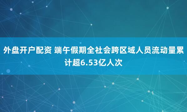 外盘开户配资 端午假期全社会跨区域人员流动量累计超6.53亿人次