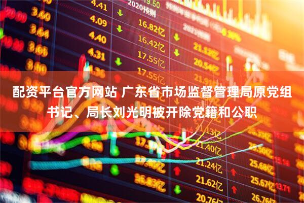 配资平台官方网站 广东省市场监督管理局原党组书记、局长刘光明被开除党籍和公职