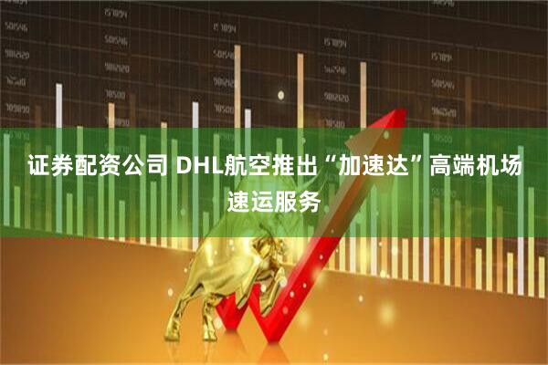证券配资公司 DHL航空推出“加速达”高端机场速运服务