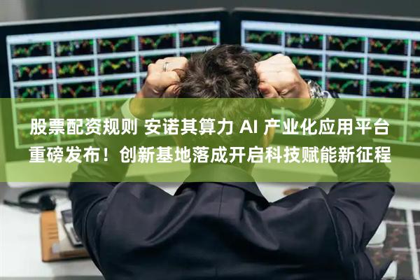 股票配资规则 安诺其算力 AI 产业化应用平台重磅发布！创新基地落成开启科技赋能新征程