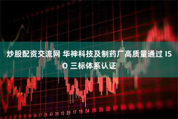炒股配资交流网 华神科技及制药厂高质量通过 ISO 三标体系认证