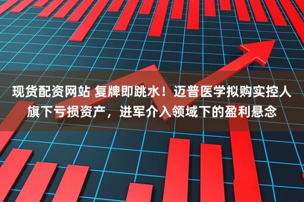 现货配资网站 复牌即跳水！迈普医学拟购实控人旗下亏损资产，进军介入领域下的盈利悬念
