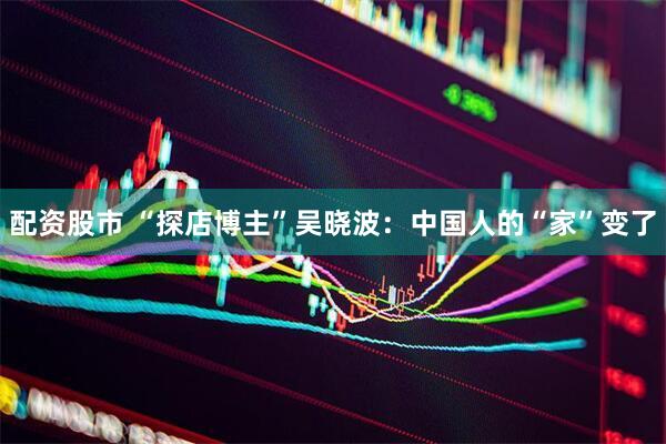 配资股市 “探店博主”吴晓波：中国人的“家”变了