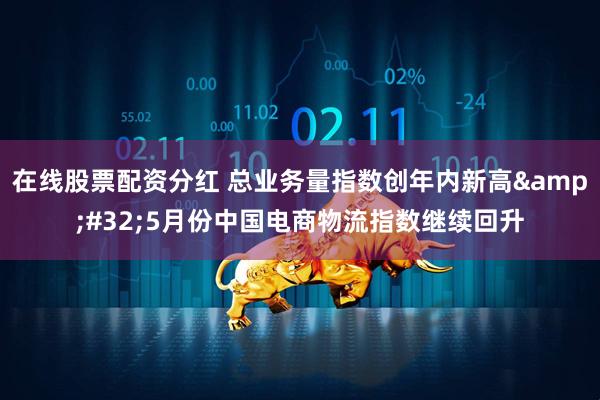 在线股票配资分红 总业务量指数创年内新高&#32;5月份中国电商物流指数继续回升