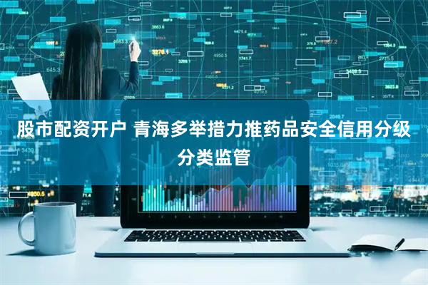 股市配资开户 青海多举措力推药品安全信用分级分类监管