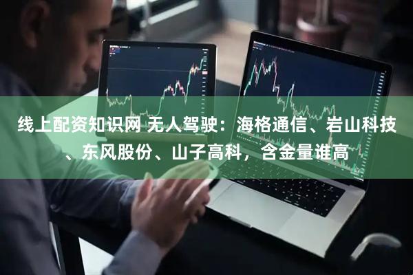 线上配资知识网 无人驾驶：海格通信、岩山科技、东风股份、山子高科，含金量谁高