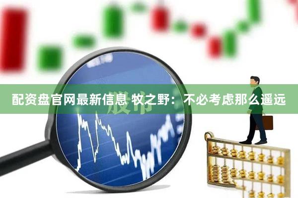 配资盘官网最新信息 牧之野：不必考虑那么遥远