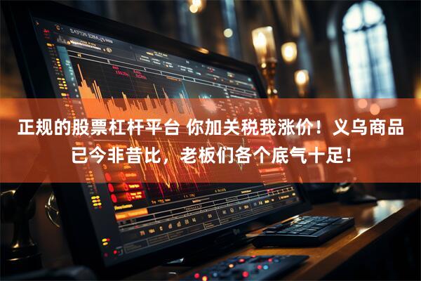 正规的股票杠杆平台 你加关税我涨价！义乌商品已今非昔比，老板们各个底气十足！