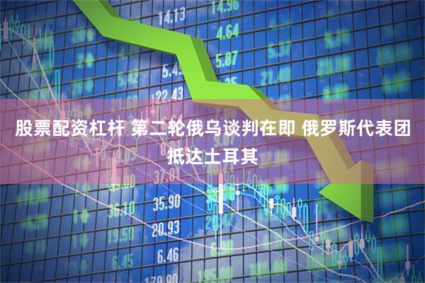 股票配资杠杆 第二轮俄乌谈判在即 俄罗斯代表团抵达土耳其