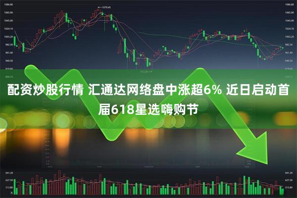 配资炒股行情 汇通达网络盘中涨超6% 近日启动首届618星选嗨购节