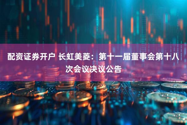 配资证券开户 长虹美菱：第十一届董事会第十八次会议决议公告
