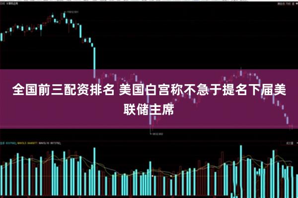 全国前三配资排名 美国白宫称不急于提名下届美联储主席