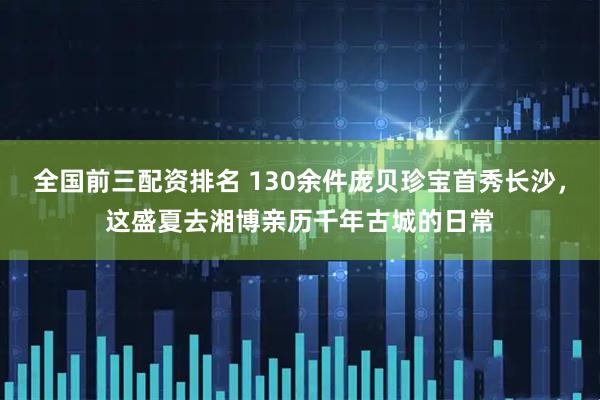 全国前三配资排名 130余件庞贝珍宝首秀长沙，这盛夏去湘博亲历千年古城的日常
