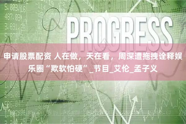 申请股票配资 人在做，天在看，周深遭拖拽诠释娱乐圈“欺软怕硬”_节目_艾伦_孟子义