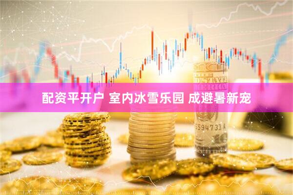 配资平开户 室内冰雪乐园 成避暑新宠