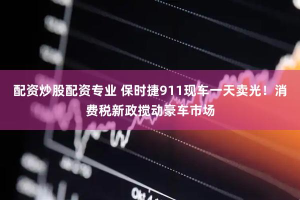 配资炒股配资专业 保时捷911现车一天卖光！消费税新政搅动豪车市场