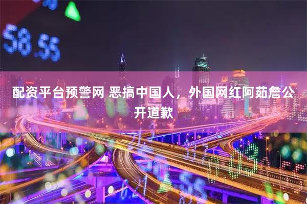 配资平台预警网 恶搞中国人，外国网红阿茹詹公开道歉