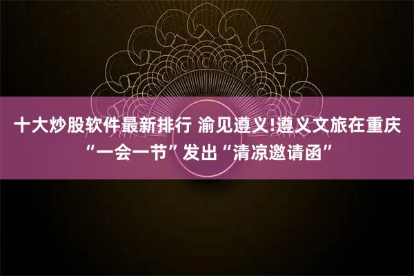 十大炒股软件最新排行 渝见遵义!遵义文旅在重庆“一会一节”发出“清凉邀请函”